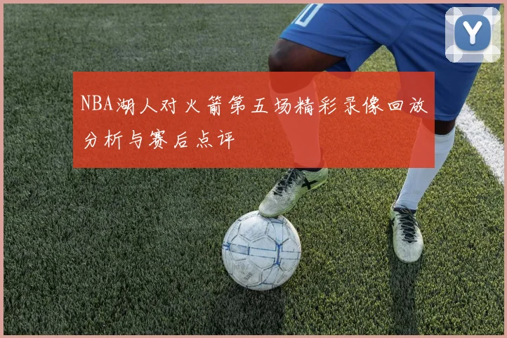 NBA湖人对火箭第五场精彩录像回放分析与赛后点评