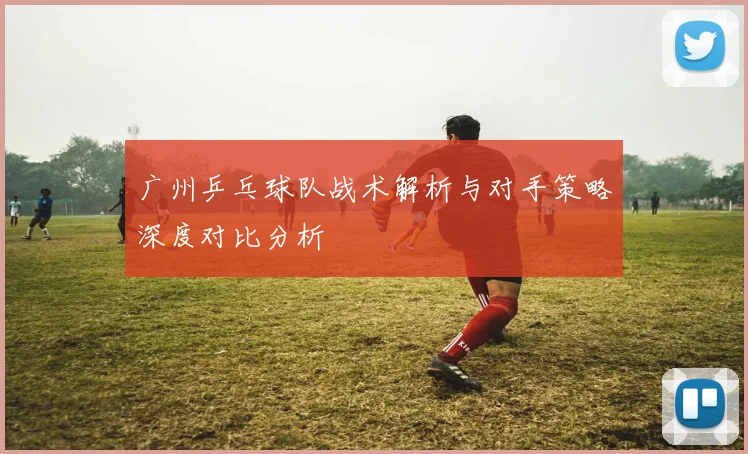 广州乒乓球队战术解析与对手策略深度对比分析