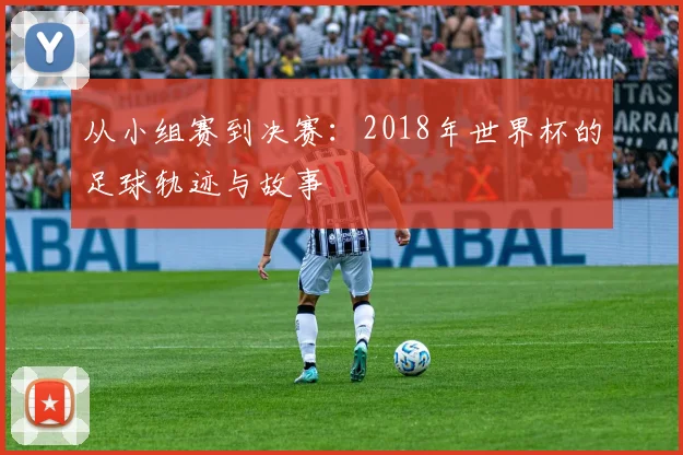 从小组赛到决赛：2018年世界杯的足球轨迹与故事