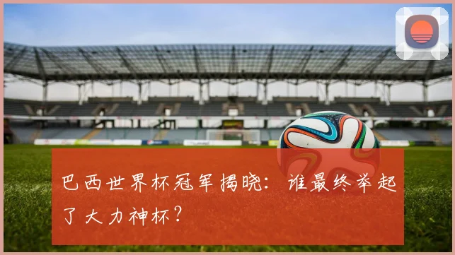 巴西世界杯冠军揭晓：谁最终举起了大力神杯？