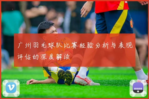 广州羽毛球队比赛经验分析与表现评估的深度解读