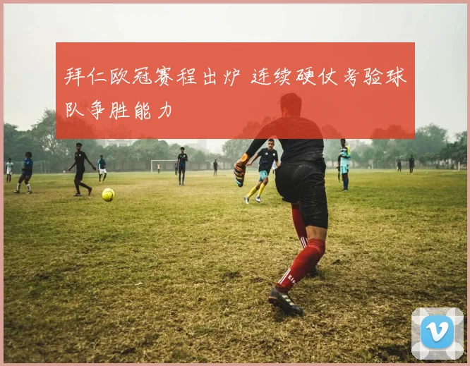 拜仁欧冠赛程出炉 连续硬仗考验球队争胜能力