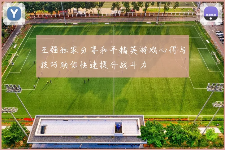 王强独家分享和平精英游戏心得与技巧助你快速提升战斗力