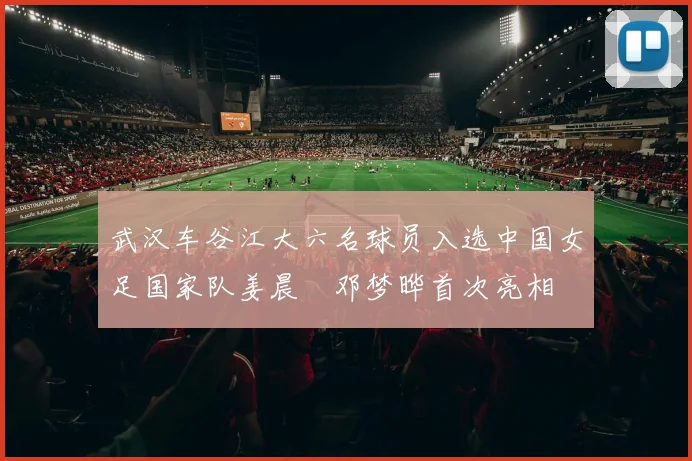 武汉车谷江大六名球员入选中国女足国家队姜晨璟邓梦晔首次亮相
