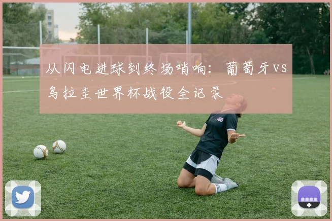 从闪电进球到终场哨响：葡萄牙vs乌拉圭世界杯战役全记录