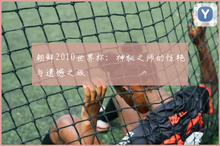 朝鲜2010世界杯：神秘之师的惊艳与遗憾之旅