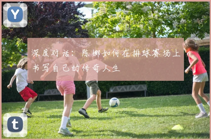 深度对话：陈娜如何在排球赛场上书写自己的传奇人生
