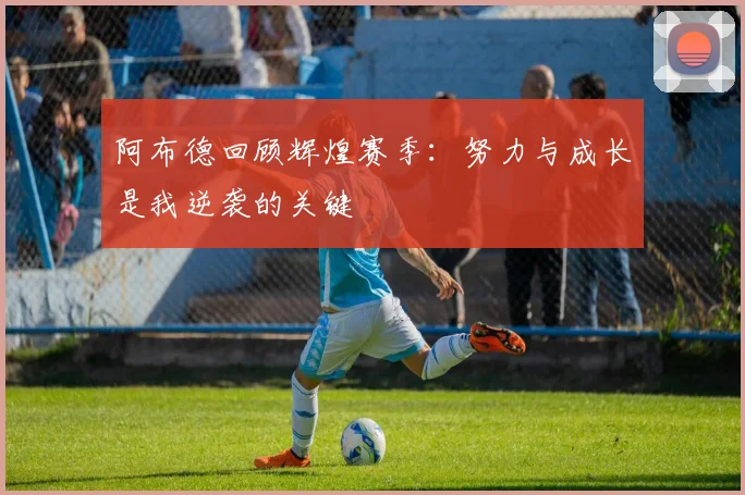 阿布德回顾辉煌赛季：努力与成长是我逆袭的关键